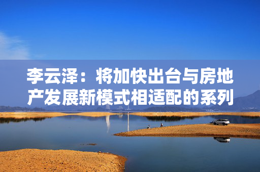 李云泽：将加快出台与房地产发展新模式相适配的系列融资制度