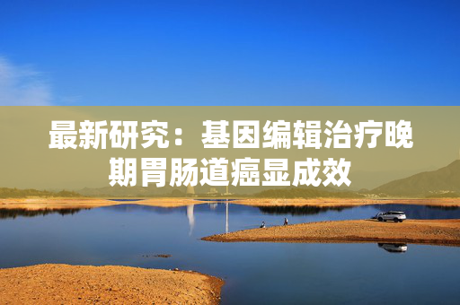 最新研究：基因编辑治疗晚期胃肠道癌显成效