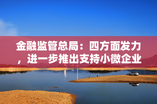 金融监管总局：四方面发力，进一步推出支持小微企业民营企业融资一揽子政策