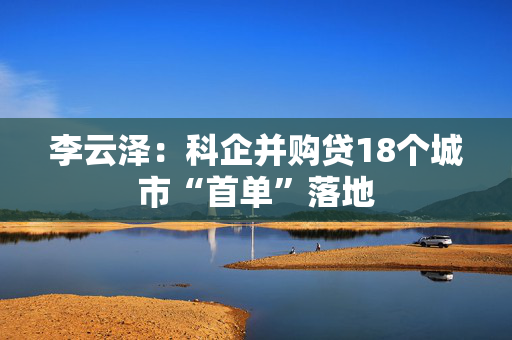 李云泽：科企并购贷18个城市“首单”落地