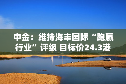 中金：维持海丰国际“跑赢行业”评级 目标价24.3港元