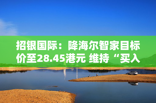 招银国际：降海尔智家目标价至28.45港元 维持“买入”评级