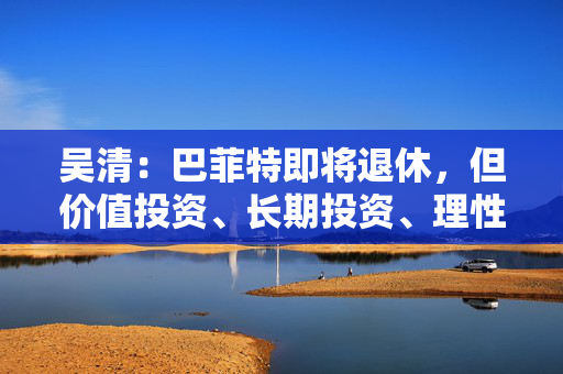 吴清：巴菲特即将退休，但价值投资、长期投资、理性投资、努力回报投资者等理念不会退休