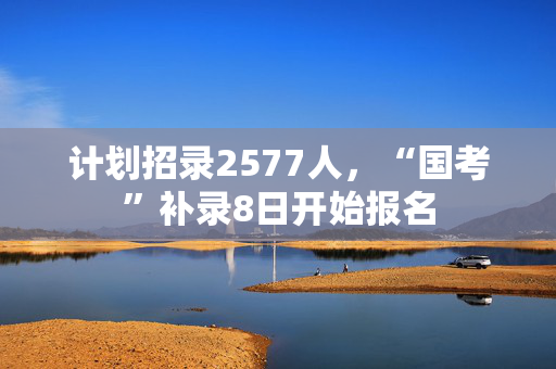 计划招录2577人，“国考”补录8日开始报名