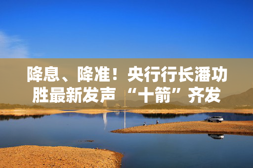 降息、降准！央行行长潘功胜最新发声 “十箭”齐发释放重磅利好！一文读懂