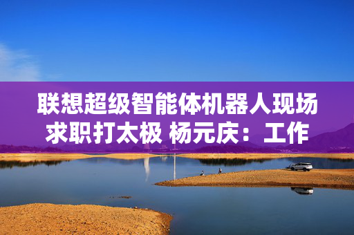 联想超级智能体机器人现场求职打太极 杨元庆：工作的时候可别打