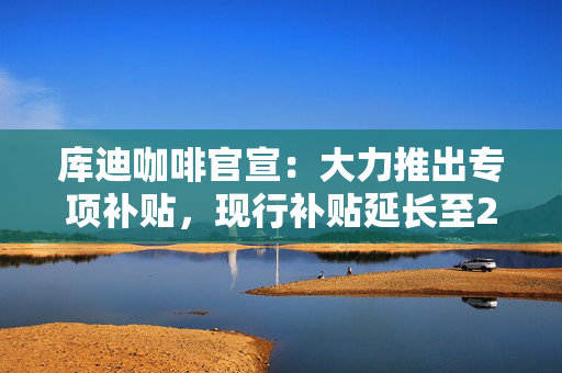 库迪咖啡官宣：大力推出专项补贴，现行补贴延长至2028年底