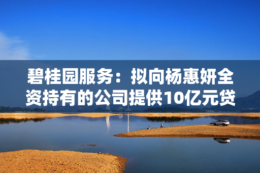 碧桂园服务：拟向杨惠妍全资持有的公司提供10亿元贷款，借款将转借给碧桂园用作保交楼