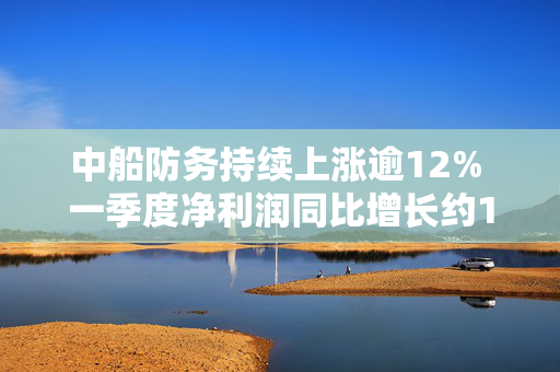 中船防务持续上涨逾12% 一季度净利润同比增长约11倍