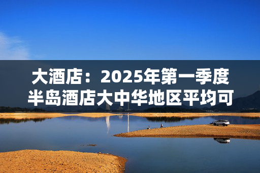 大酒店：2025年第一季度半岛酒店大中华地区平均可出租客房收入为2211港元