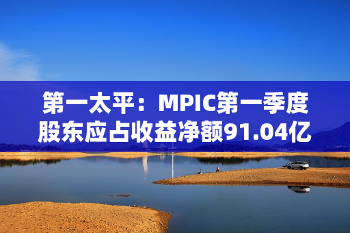 第一太平：MPIC第一季度股东应占收益净额91.04亿披索 同比增加48.06%