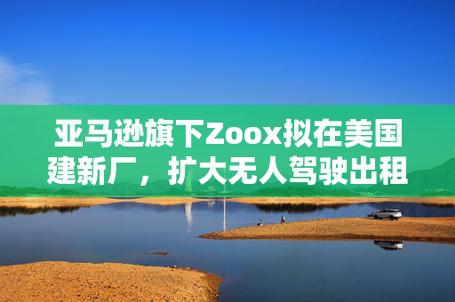 亚马逊旗下Zoox拟在美国建新厂，扩大无人驾驶出租车生产规模