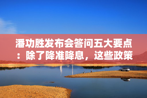 潘功胜发布会答问五大要点：除了降准降息，这些政策“含金量”也很高