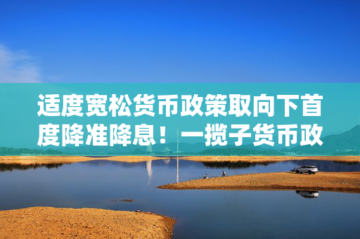 适度宽松货币政策取向下首度降准降息！一揽子货币政策三大类共十项