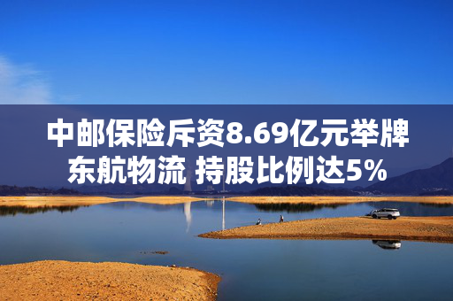 中邮保险斥资8.69亿元举牌东航物流 持股比例达5%