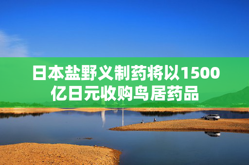 日本盐野义制药将以1500亿日元收购鸟居药品