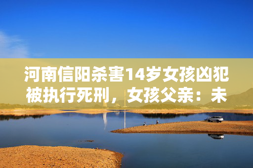 河南信阳杀害14岁女孩凶犯被执行死刑，女孩父亲：未拿到3.8万赔偿金