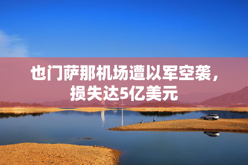 也门萨那机场遭以军空袭，损失达5亿美元