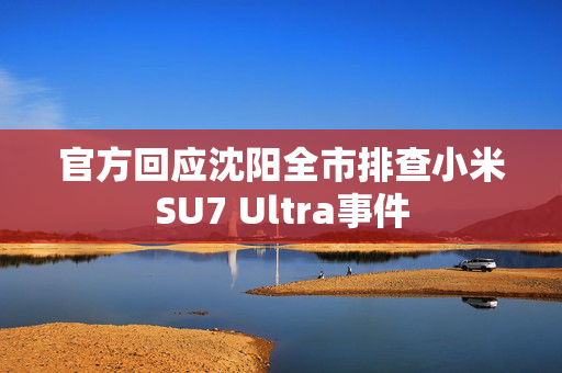 官方回应沈阳全市排查小米SU7 Ultra事件