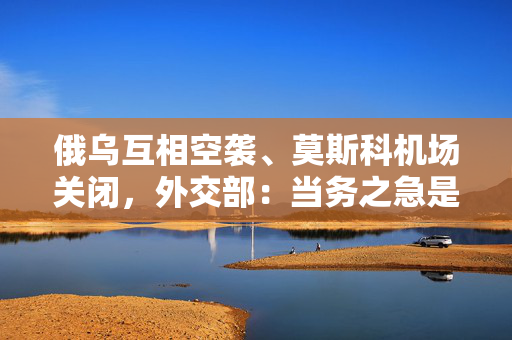 俄乌互相空袭、莫斯科机场关闭，外交部：当务之急是避免局势紧张升级