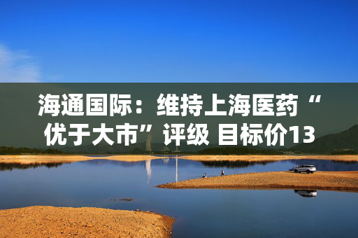 海通国际：维持上海医药“优于大市”评级 目标价13.73港元