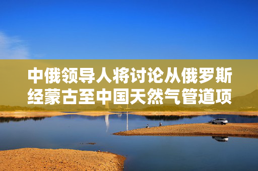 中俄领导人将讨论从俄罗斯经蒙古至中国天然气管道项目？外交部回应