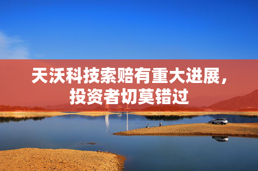 天沃科技索赔有重大进展，投资者切莫错过