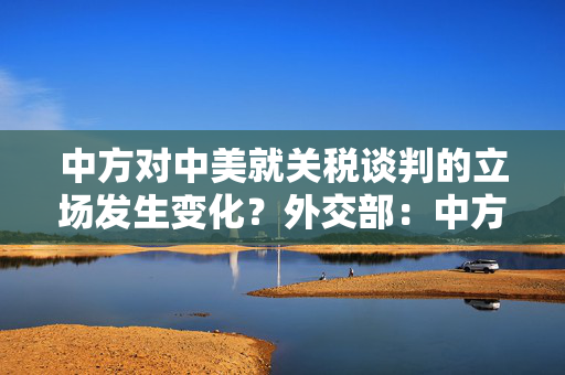 中方对中美就关税谈判的立场发生变化？外交部：中方立场没有任何改变