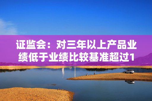 证监会：对三年以上产品业绩低于业绩比较基准超过10个百分点的基金经理 要求其绩效薪酬应当明显下降