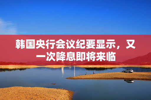 韩国央行会议纪要显示，又一次降息即将来临