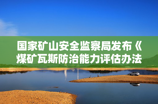 国家矿山安全监察局发布《煤矿瓦斯防治能力评估办法》