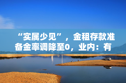 “实属少见”，金租存款准备金率调降至0，业内：有助加大对设备更新及投资的支持力度