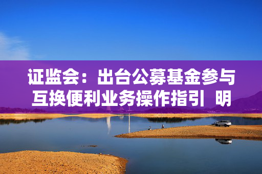 证监会：出台公募基金参与互换便利业务操作指引  明确公募基金通过互换便利业务应对流动性风险的业务规范