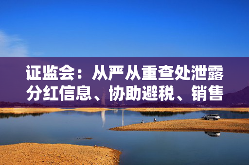 证监会：从严从重查处泄露分红信息、协助避税、销售环节输送不正当利益等违规行为