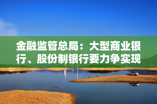 金融监管总局：大型商业银行、股份制银行要力争实现普惠型小微企业贷款增速不低于各项贷款增速的目标