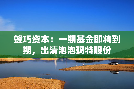 蜂巧资本：一期基金即将到期，出清泡泡玛特股份