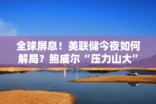 全球屏息！美联储今夜如何解局？鲍威尔“压力山大”