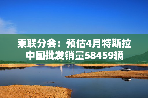 乘联分会：预估4月特斯拉中国批发销量58459辆