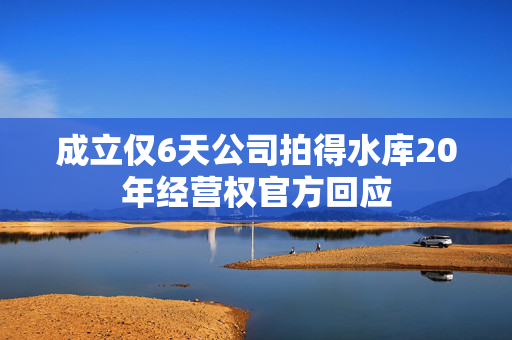 成立仅6天公司拍得水库20年经营权官方回应