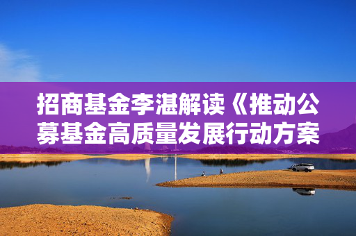 招商基金李湛解读《推动公募基金高质量发展行动方案》：以投资者为本，重塑行业生态