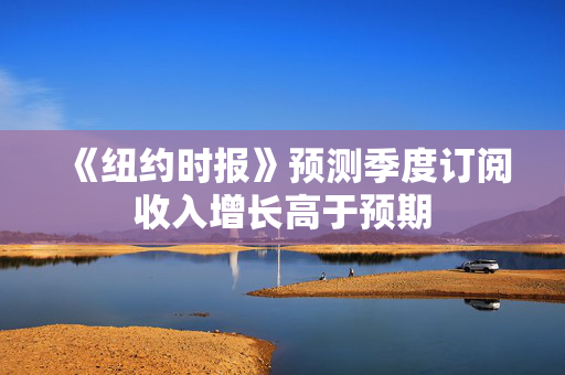 《纽约时报》预测季度订阅收入增长高于预期