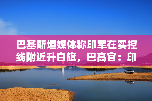 巴基斯坦媒体称印军在实控线附近升白旗，巴高官：印度承认失败