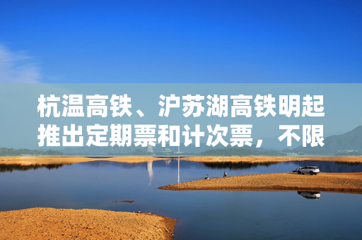 杭温高铁、沪苏湖高铁明起推出定期票和计次票，不限车次执行优惠折扣