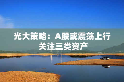 光大策略：A股或震荡上行 关注三类资产