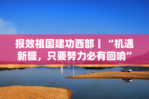 报效祖国建功西部丨“机遇新疆，只要努力必有回响”