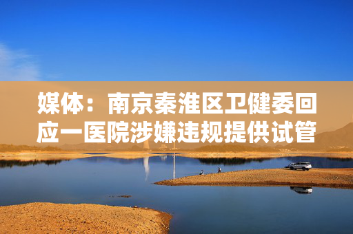 媒体：南京秦淮区卫健委回应一医院涉嫌违规提供试管婴儿服务
