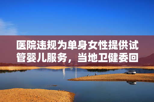 医院违规为单身女性提供试管婴儿服务，当地卫健委回应