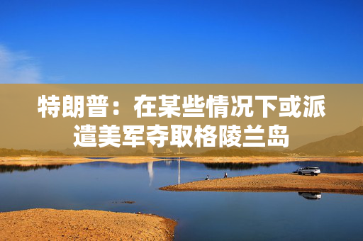 特朗普：在某些情况下或派遣美军夺取格陵兰岛