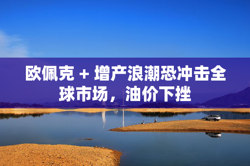 欧佩克 + 增产浪潮恐冲击全球市场，油价下挫