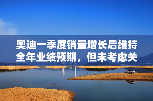 奥迪一季度销量增长后维持全年业绩预期，但未考虑关税影响